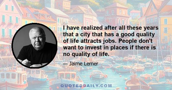 I have realized after all these years that a city that has a good quality of life attracts jobs. People don't want to invest in places if there is no quality of life.