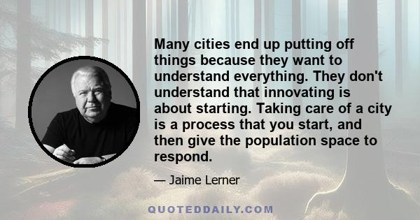 Many cities end up putting off things because they want to understand everything. They don't understand that innovating is about starting. Taking care of a city is a process that you start, and then give the population