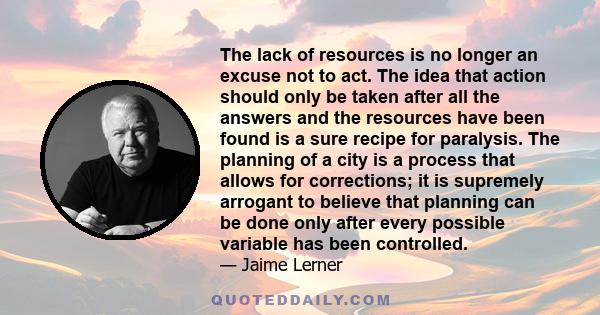 The lack of resources is no longer an excuse not to act. The idea that action should only be taken after all the answers and the resources have been found is a sure recipe for paralysis. The planning of a city is a