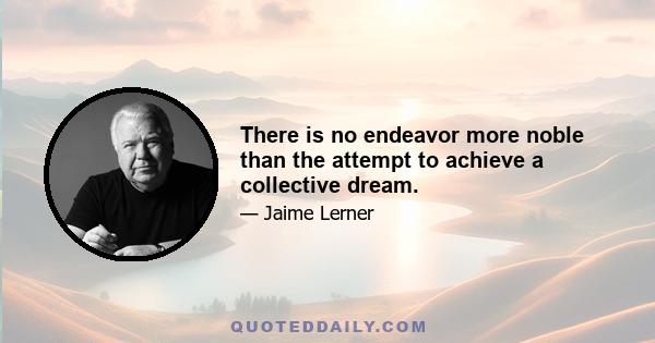 There is no endeavor more noble than the attempt to achieve a collective dream.