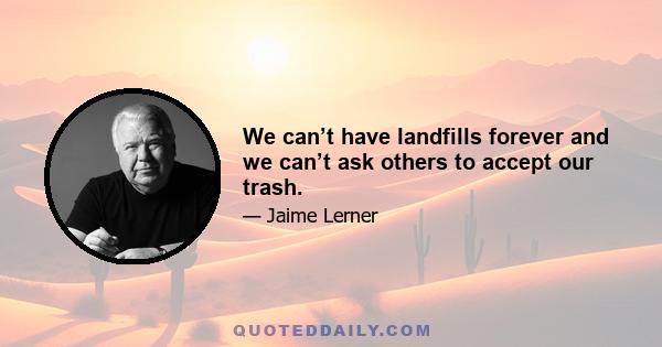 We can’t have landfills forever and we can’t ask others to accept our trash.