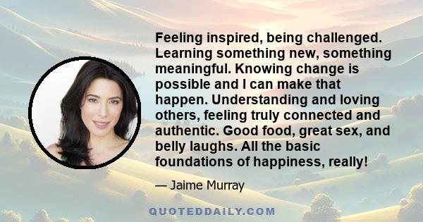 Feeling inspired, being challenged. Learning something new, something meaningful. Knowing change is possible and I can make that happen. Understanding and loving others, feeling truly connected and authentic. Good food, 