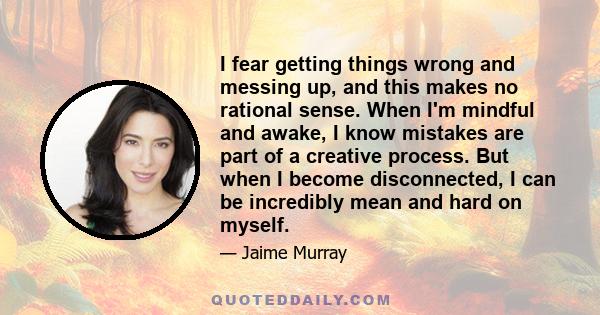 I fear getting things wrong and messing up, and this makes no rational sense. When I'm mindful and awake, I know mistakes are part of a creative process. But when I become disconnected, I can be incredibly mean and hard 