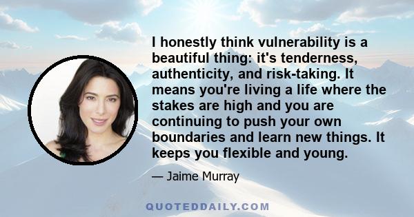 I honestly think vulnerability is a beautiful thing: it's tenderness, authenticity, and risk-taking. It means you're living a life where the stakes are high and you are continuing to push your own boundaries and learn