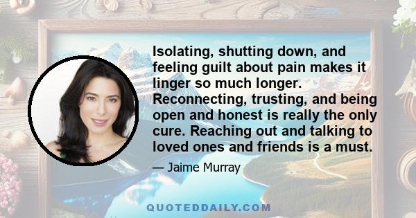 Isolating, shutting down, and feeling guilt about pain makes it linger so much longer. Reconnecting, trusting, and being open and honest is really the only cure. Reaching out and talking to loved ones and friends is a