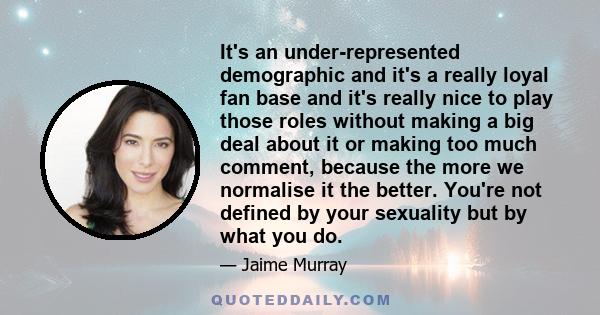 It's an under-represented demographic and it's a really loyal fan base and it's really nice to play those roles without making a big deal about it or making too much comment, because the more we normalise it the better. 