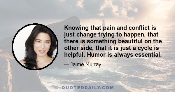 Knowing that pain and conflict is just change trying to happen, that there is something beautiful on the other side, that it is just a cycle is helpful. Humor is always essential.