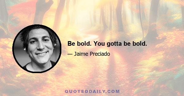 Be bold. You gotta be bold.