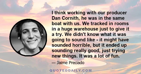 I think working with our producer Dan Cornith, he was in the same boat with us. We tracked in rooms in a huge warehouse just to give it a try. We didn't know what it was going to sound like - it might have sounded