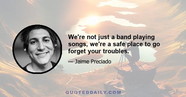 We're not just a band playing songs, we're a safe place to go forget your troubles.