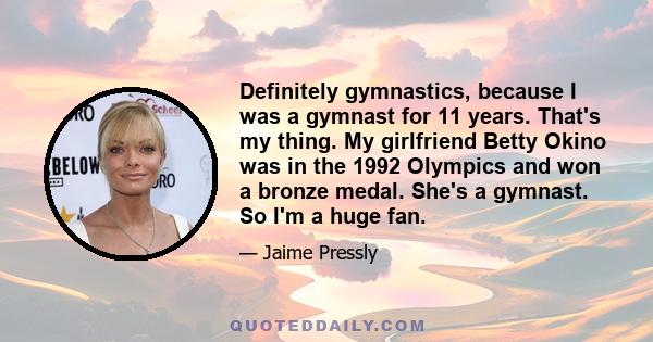 Definitely gymnastics, because I was a gymnast for 11 years. That's my thing. My girlfriend Betty Okino was in the 1992 Olympics and won a bronze medal. She's a gymnast. So I'm a huge fan.