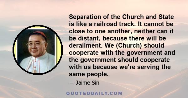 Separation of the Church and State is like a railroad track. It cannot be close to one another, neither can it be distant, because there will be derailment. We (Church) should cooperate with the government and the