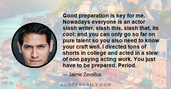 Good preparation is key for me. Nowadays everyone is an actor slash writer, slash this, slash that, its cool; and you can only go so far on pure talent so you also need to know your craft well. I directed tons of shorts 