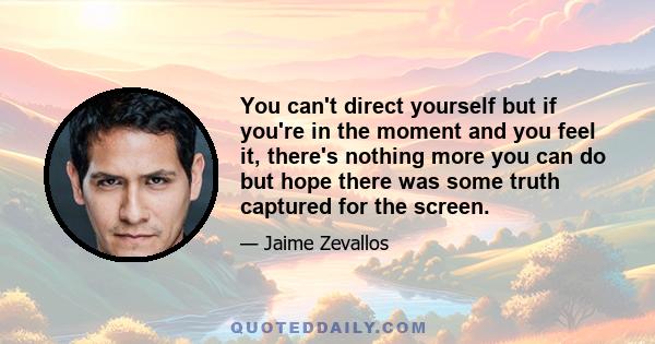 You can't direct yourself but if you're in the moment and you feel it, there's nothing more you can do but hope there was some truth captured for the screen.