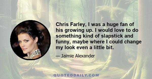 Chris Farley, I was a huge fan of his growing up. I would love to do something kind of slapstick and funny, maybe where I could change my look even a little bit.