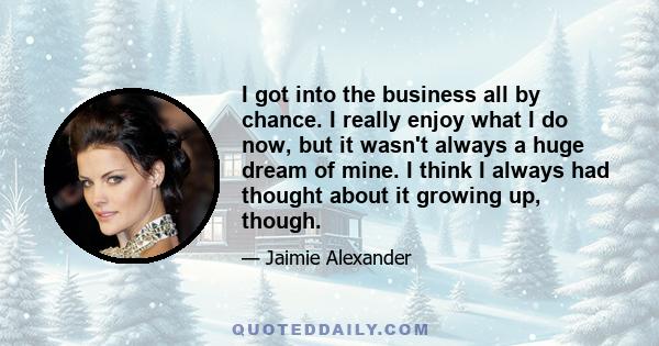 I got into the business all by chance. I really enjoy what I do now, but it wasn't always a huge dream of mine. I think I always had thought about it growing up, though.