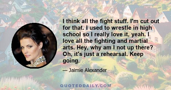 I think all the fight stuff. I'm cut out for that. I used to wrestle in high school so I really love it, yeah. I love all the fighting and martial arts. Hey, why am I not up there? Oh, it's just a rehearsal. Keep going.