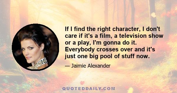 If I find the right character, I don't care if it's a film, a television show or a play, I'm gonna do it. Everybody crosses over and it's just one big pool of stuff now.