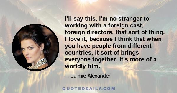 I'll say this, I'm no stranger to working with a foreign cast, foreign directors, that sort of thing. I love it, because I think that when you have people from different countries, it sort of brings everyone together,