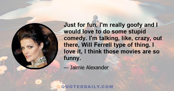 Just for fun, I'm really goofy and I would love to do some stupid comedy. I'm talking, like, crazy, out there, Will Ferrell type of thing. I love it, I think those movies are so funny.