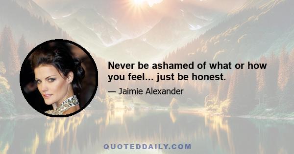 Never be ashamed of what or how you feel... just be honest.