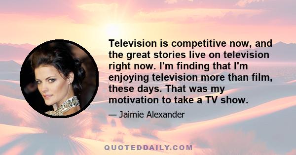 Television is competitive now, and the great stories live on television right now. I'm finding that I'm enjoying television more than film, these days. That was my motivation to take a TV show.