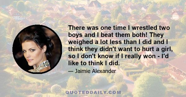 There was one time I wrestled two boys and I beat them both! They weighed a lot less than I did and I think they didn't want to hurt a girl, so I don't know if I really won - I'd like to think I did.