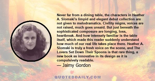 Never far from a dining table, the characters in Heather A. Slomski's limpid and elegant debut collection are not given to melodramatics. Civility reigns, voices are not raised, much goes unsaid. But just beneath the