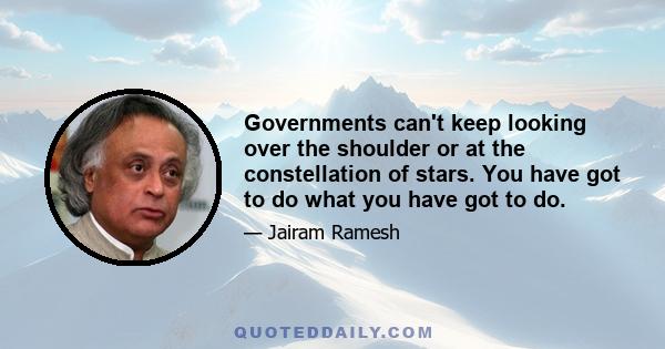 Governments can't keep looking over the shoulder or at the constellation of stars. You have got to do what you have got to do.