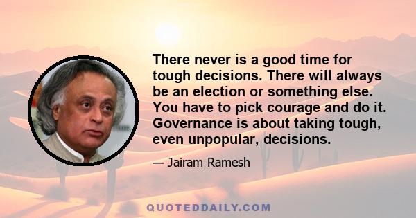 There never is a good time for tough decisions. There will always be an election or something else. You have to pick courage and do it. Governance is about taking tough, even unpopular, decisions.