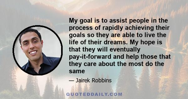 My goal is to assist people in the process of rapidly achieving their goals so they are able to live the life of their dreams. My hope is that they will eventually pay-it-forward and help those that they care about the