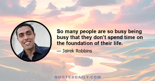 So many people are so busy being busy that they don’t spend time on the foundation of their life.