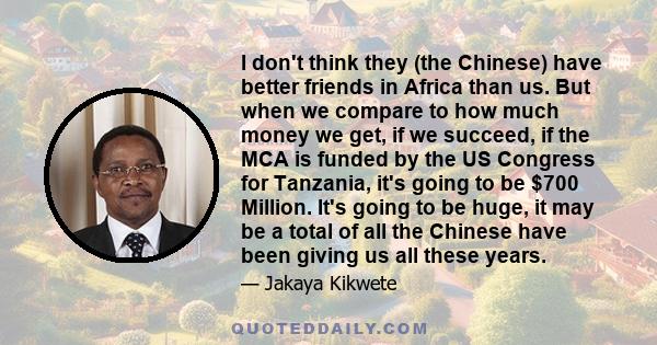 I don't think they (the Chinese) have better friends in Africa than us. But when we compare to how much money we get, if we succeed, if the MCA is funded by the US Congress for Tanzania, it's going to be $700 Million.