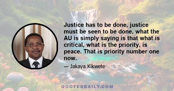 Justice has to be done, justice must be seen to be done, what the AU is simply saying is that what is critical, what is the priority, is peace. That is priority number one now.