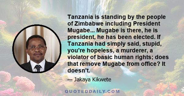 Tanzania is standing by the people of Zimbabwe including President Mugabe... Mugabe is there, he is president, he has been elected. If Tanzania had simply said, stupid, you're hopeless, a murderer, a violator of basic