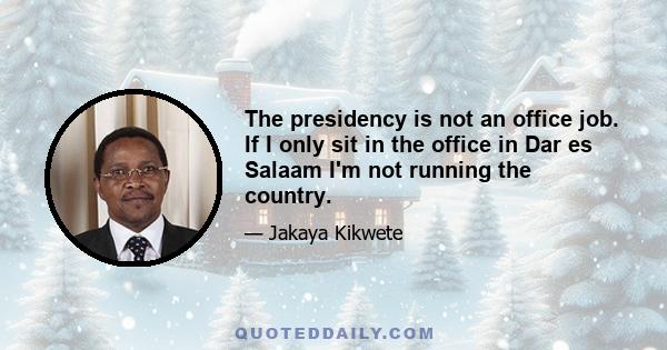 The presidency is not an office job. If I only sit in the office in Dar es Salaam I'm not running the country.