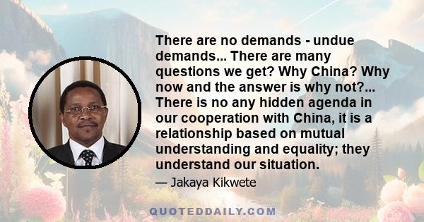 There are no demands - undue demands... There are many questions we get? Why China? Why now and the answer is why not?... There is no any hidden agenda in our cooperation with China, it is a relationship based on mutual 