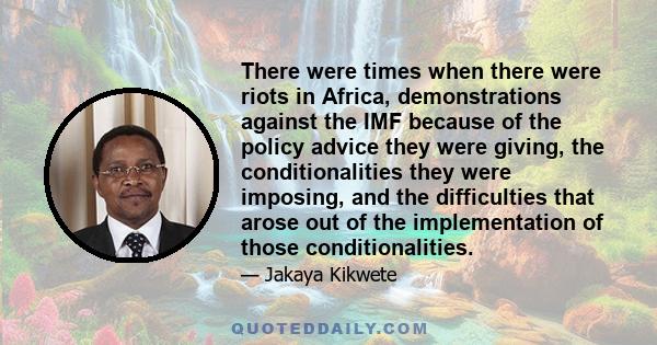 There were times when there were riots in Africa, demonstrations against the IMF because of the policy advice they were giving, the conditionalities they were imposing, and the difficulties that arose out of the