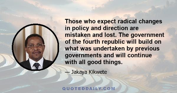 Those who expect radical changes in policy and direction are mistaken and lost. The government of the fourth republic will build on what was undertaken by previous governments and will continue with all good things.