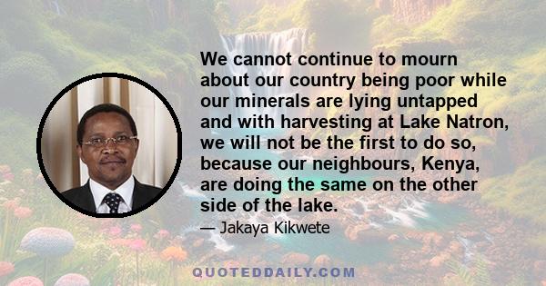 We cannot continue to mourn about our country being poor while our minerals are lying untapped and with harvesting at Lake Natron, we will not be the first to do so, because our neighbours, Kenya, are doing the same on