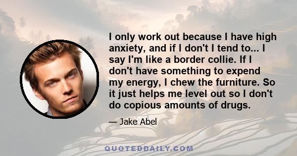 I only work out because I have high anxiety, and if I don't I tend to... I say I'm like a border collie. If I don't have something to expend my energy, I chew the furniture. So it just helps me level out so I don't do