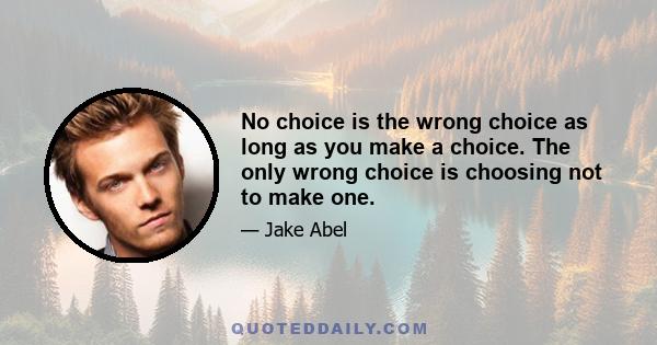 No choice is the wrong choice as long as you make a choice. The only wrong choice is choosing not to make one.