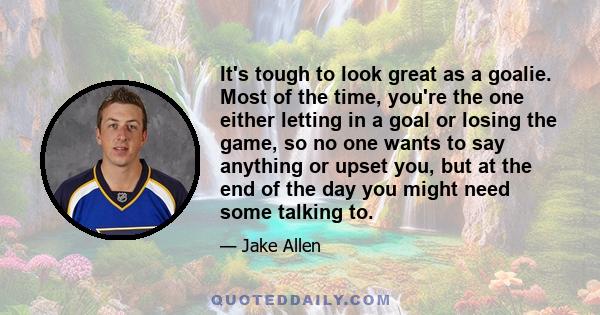 It's tough to look great as a goalie. Most of the time, you're the one either letting in a goal or losing the game, so no one wants to say anything or upset you, but at the end of the day you might need some talking to.