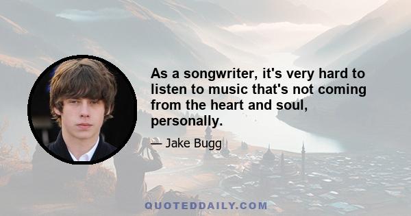 As a songwriter, it's very hard to listen to music that's not coming from the heart and soul, personally.