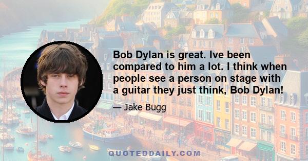 Bob Dylan is great. Ive been compared to him a lot. I think when people see a person on stage with a guitar they just think, Bob Dylan!