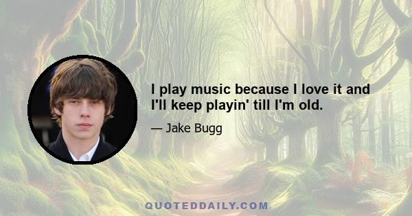 I play music because I love it and I'll keep playin' till I'm old.