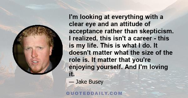 I'm looking at everything with a clear eye and an attitude of acceptance rather than skepticism. I realized, this isn't a career - this is my life. This is what I do. It doesn't matter what the size of the role is. It