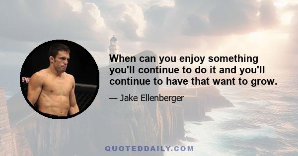 When can you enjoy something you'll continue to do it and you'll continue to have that want to grow.