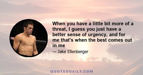 When you have a little bit more of a threat, I guess you just have a better sense of urgency, and for me that's when the best comes out in me