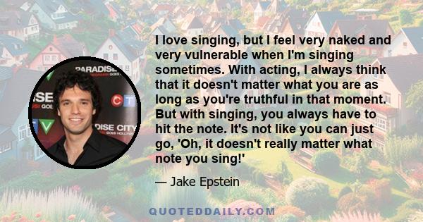 I love singing, but I feel very naked and very vulnerable when I'm singing sometimes. With acting, I always think that it doesn't matter what you are as long as you're truthful in that moment. But with singing, you